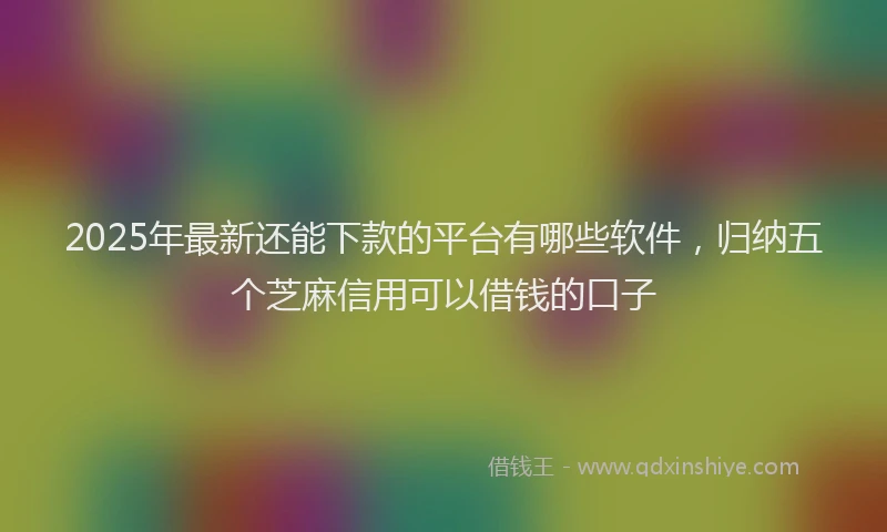2025年最新还能下款的平台有哪些软件，归纳五个芝麻信用可以借钱的口子