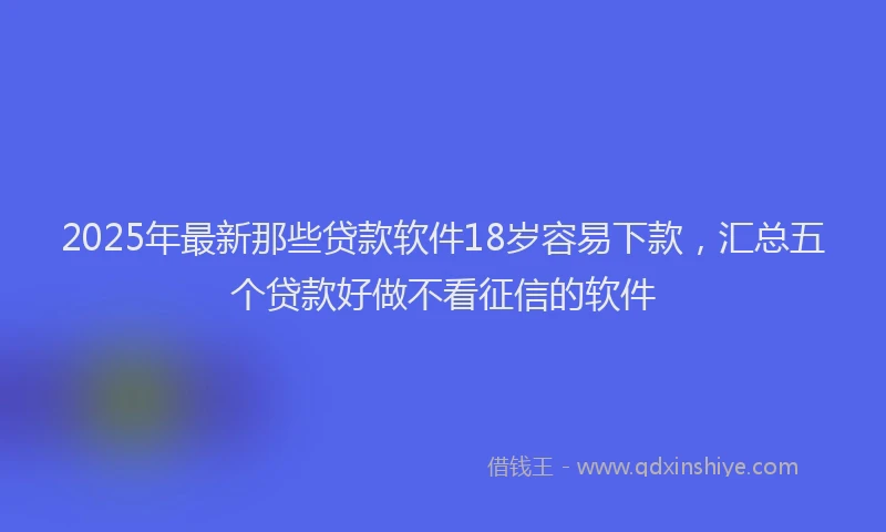 2025年最新那些贷款软件18岁容易下款，汇总五个贷款好做不看征信的软件