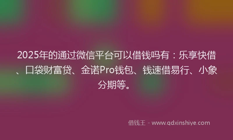 2025年的通过微信平台可以借钱吗有：乐享快借、口袋财富贷、金诺Pro钱包、钱速借易行、小象分期等。