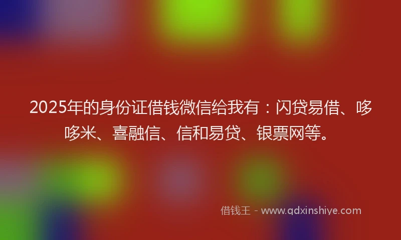 2025年的身份证借钱微信给我有：闪贷易借、哆哆米、喜融信、信和易贷、银票网等。