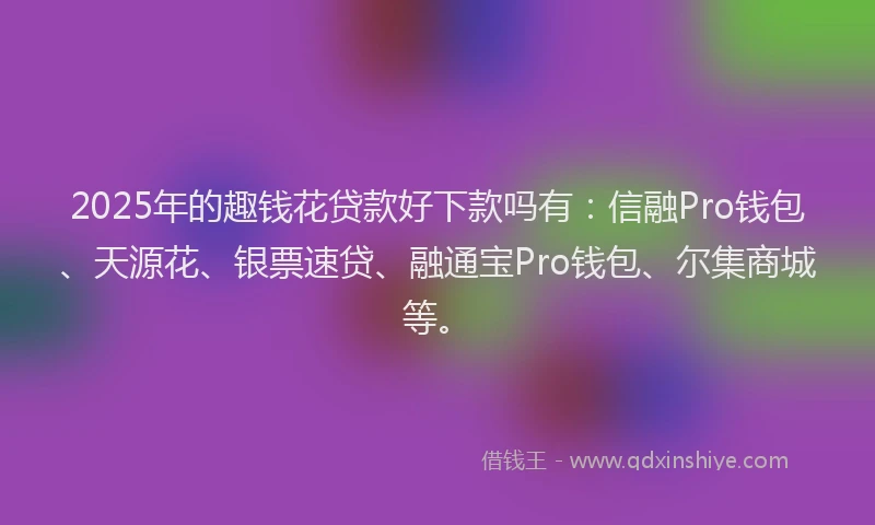 2025年的趣钱花贷款好下款吗有：信融Pro钱包、天源花、银票速贷、融通宝Pro钱包、尔集商城等。