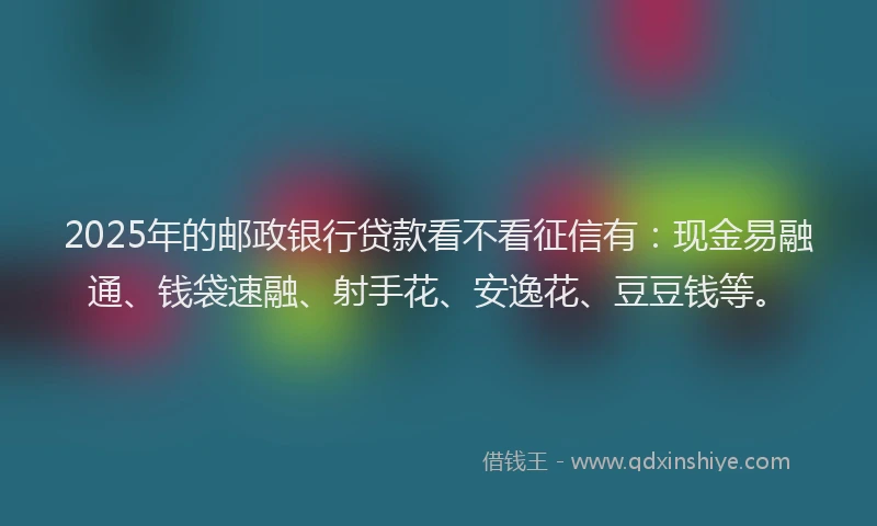 2025年的邮政银行贷款看不看征信有：现金易融通、钱袋速融、射手花、安逸花、豆豆钱等。