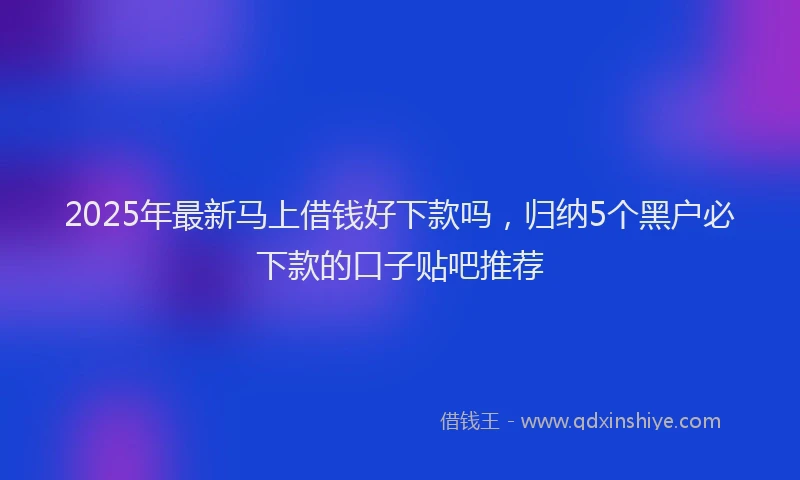 2025年最新马上借钱好下款吗，归纳5个黑户必下款的口子贴吧推荐