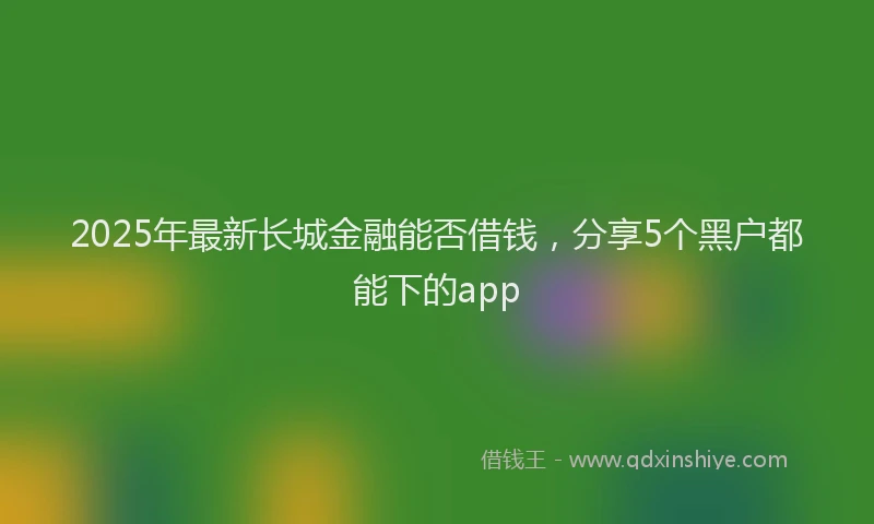 2025年最新长城金融能否借钱，分享5个黑户都能下的app