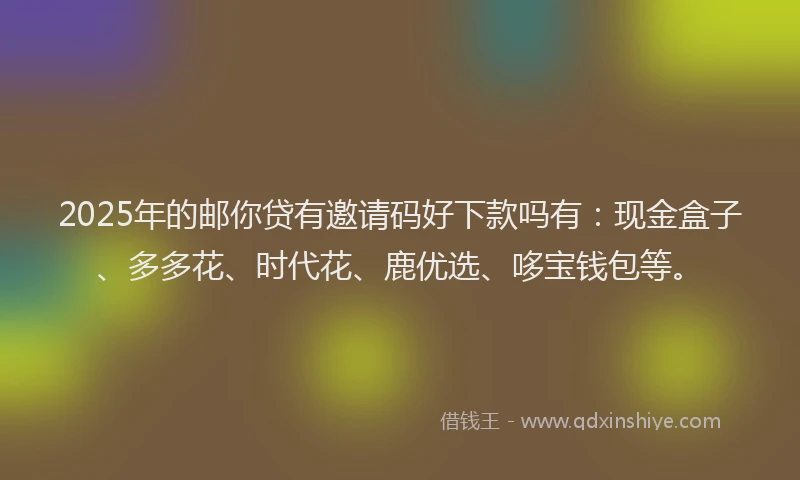 2025年的邮你贷有邀请码好下款吗有：现金盒子、多多花、时代花、鹿优选、哆宝钱包等。