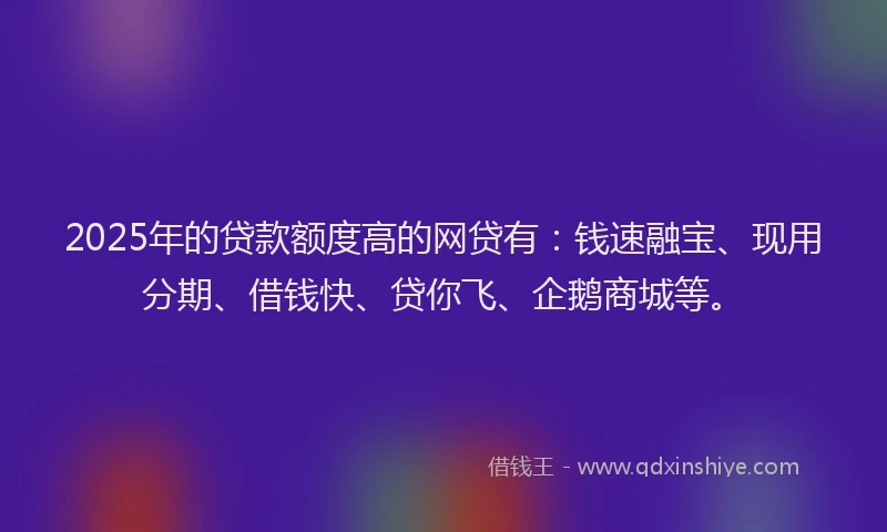2025年的贷款额度高的网贷有：钱速融宝、现用分期、借钱快、贷你飞、企鹅商城等。