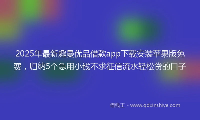2025年最新趣曼优品借款app下载安装苹果版免费，归纳5个急用小钱不求征信流水轻松贷的口子