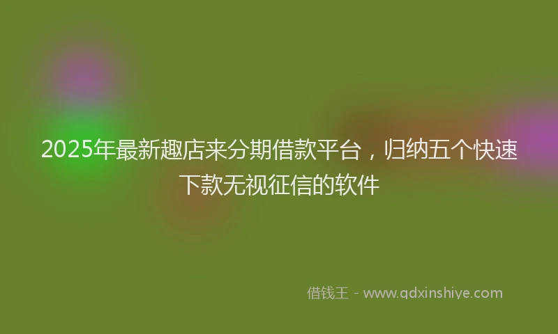 2025年最新趣店来分期借款平台，归纳五个快速下款无视征信的软件