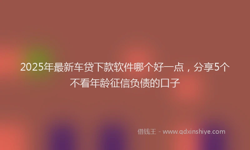 2025年最新车贷下款软件哪个好一点，分享5个不看年龄征信负债的口子