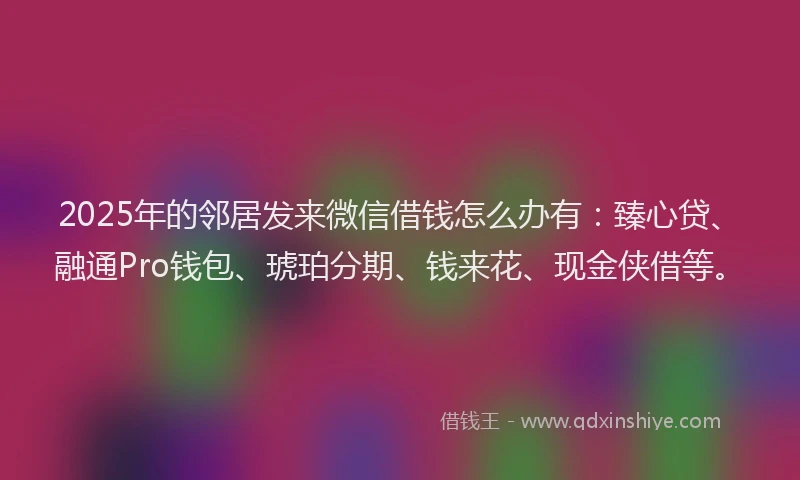 2025年的邻居发来微信借钱怎么办有：臻心贷、融通Pro钱包、琥珀分期、钱来花、现金侠借等。