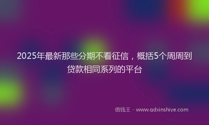 2025年最新那些分期不看征信，概括5个周周到贷款相同系列的平台