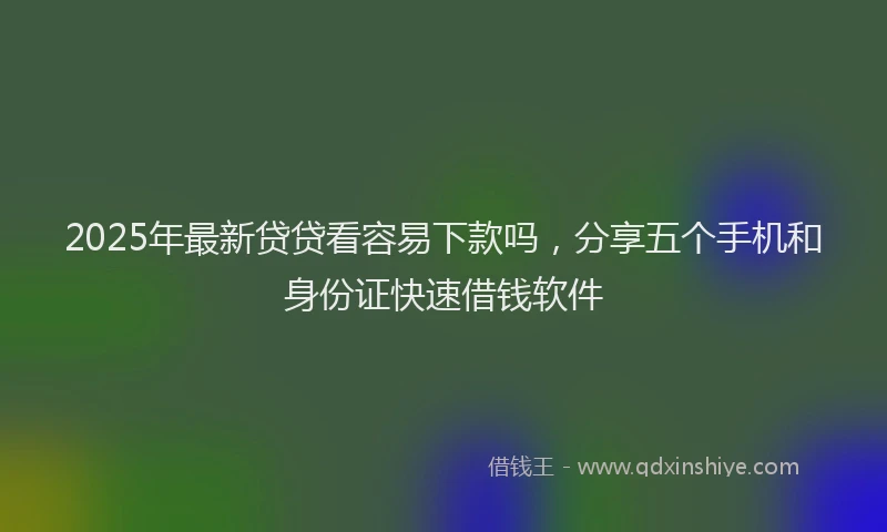 2025年最新贷贷看容易下款吗，分享五个手机和身份证快速借钱软件