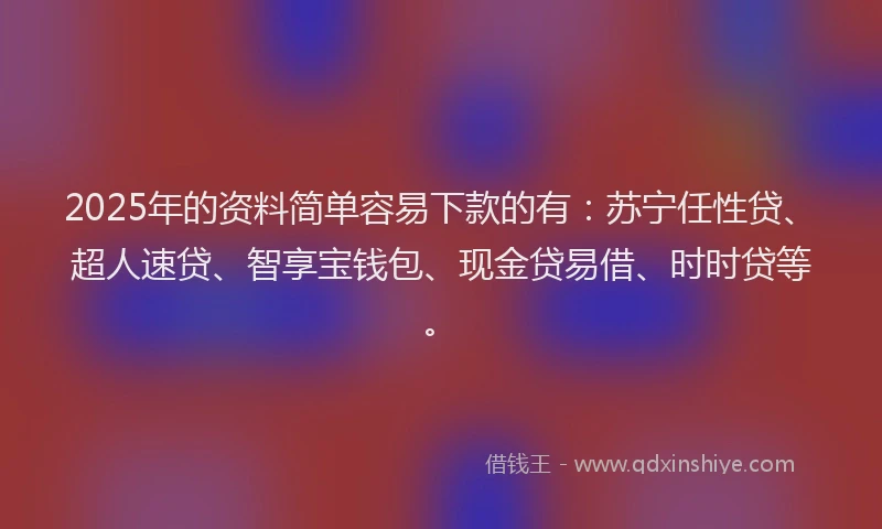 2025年的资料简单容易下款的有：苏宁任性贷、超人速贷、智享宝钱包、现金贷易借、时时贷等。