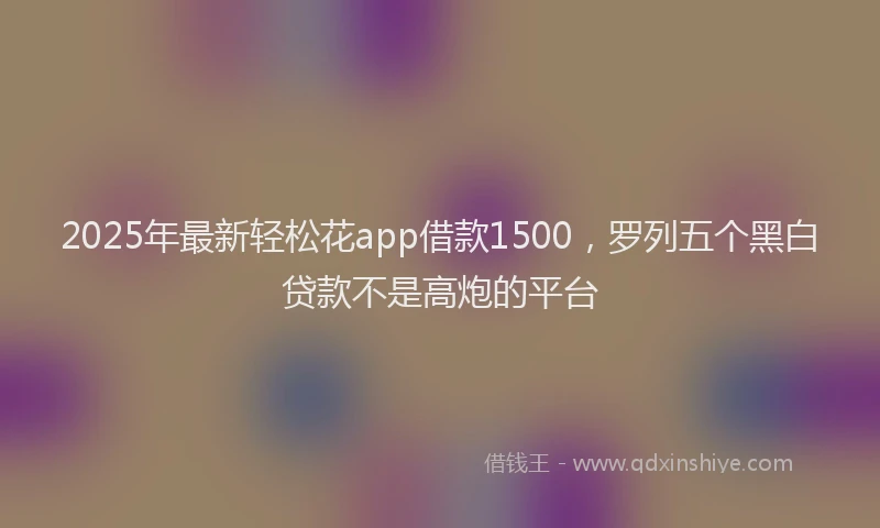 2025年最新轻松花app借款1500，罗列五个黑白贷款不是高炮的平台