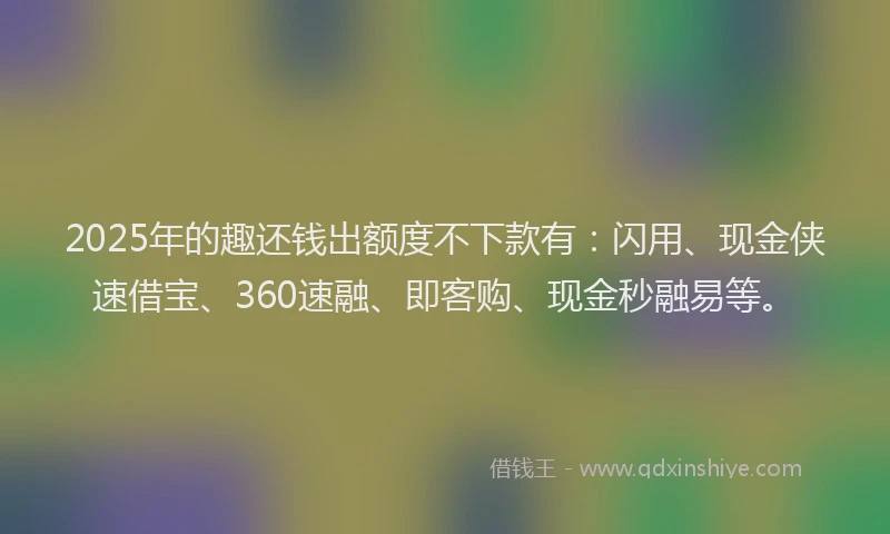 2025年的趣还钱出额度不下款有：闪用、现金侠速借宝、360速融、即客购、现金秒融易等。