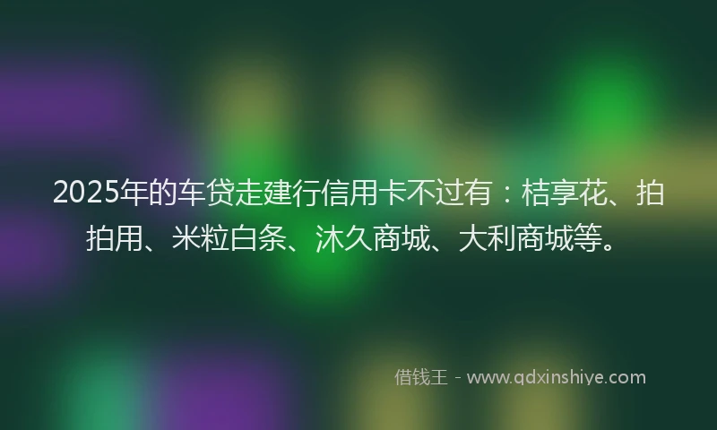 2025年的车贷走建行信用卡不过有：桔享花、拍拍用、米粒白条、沐久商城、大利商城等。