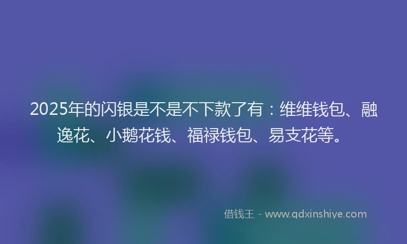 2025年的闪银是不是不下款了有：维维钱包、融逸花、小鹅花钱、福禄钱包、易支花等。