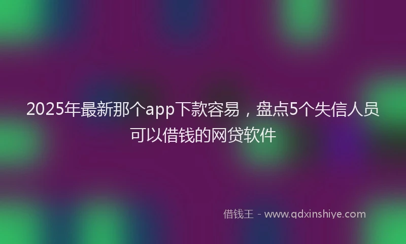2025年最新那个app下款容易，盘点5个失信人员可以借钱的网贷软件