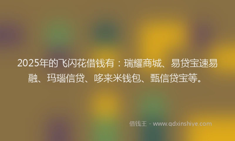 2025年的飞闪花借钱有：瑞耀商城、易贷宝速易融、玛瑙信贷、哆来米钱包、甄信贷宝等。