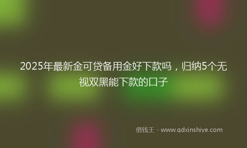 2025年最新金可贷备用金好下款吗，归纳5个无视双黑能下款的口子