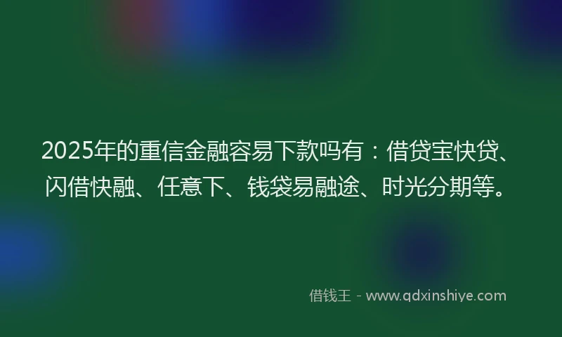 2025年的重信金融容易下款吗有：借贷宝快贷、闪借快融、任意下、钱袋易融途、时光分期等。