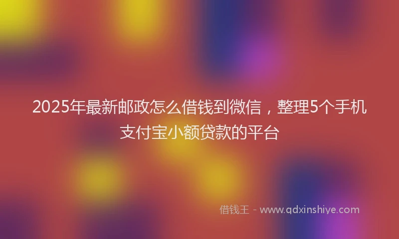 2025年最新邮政怎么借钱到微信，整理5个手机支付宝小额贷款的平台