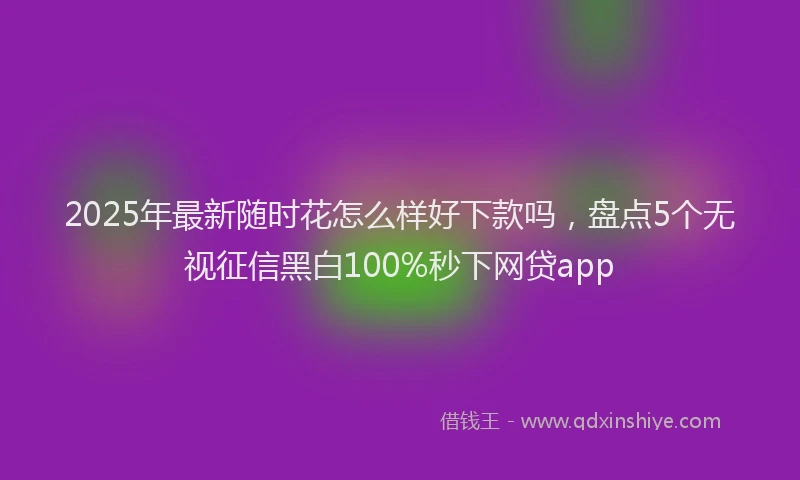 2025年最新随时花怎么样好下款吗，盘点5个无视征信黑白100%秒下网贷app