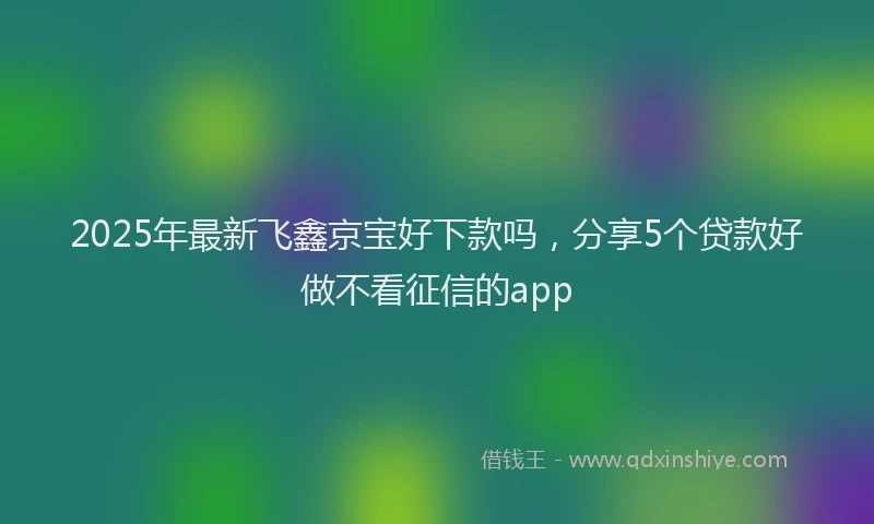 2025年最新飞鑫京宝好下款吗，分享5个贷款好做不看征信的app