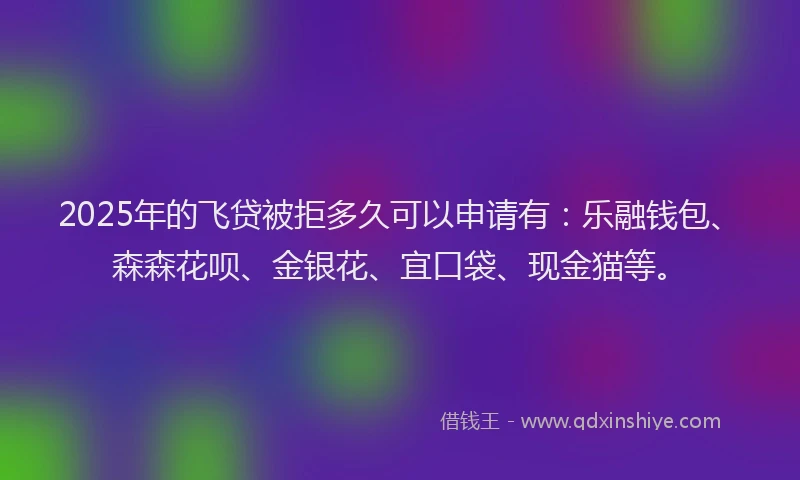 2025年的飞贷被拒多久可以申请有：乐融钱包、森森花呗、金银花、宜口袋、现金猫等。