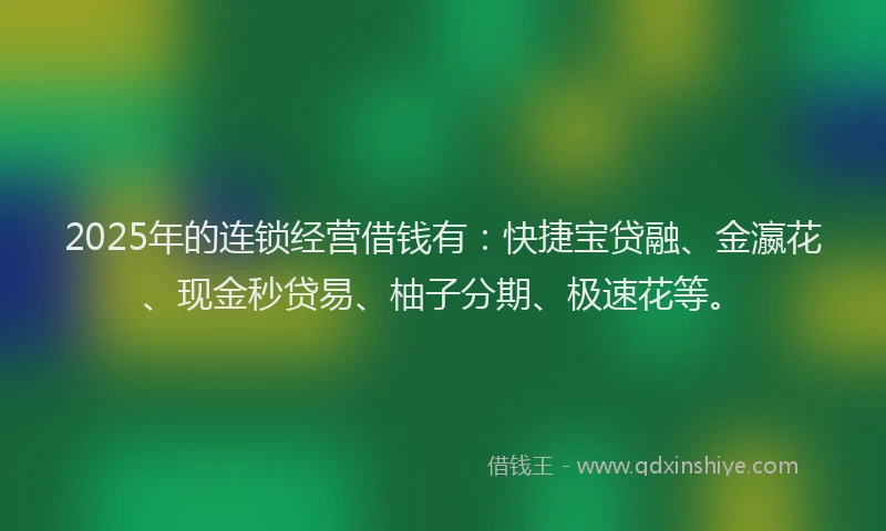2025年的连锁经营借钱有：快捷宝贷融、金瀛花、现金秒贷易、柚子分期、极速花等。
