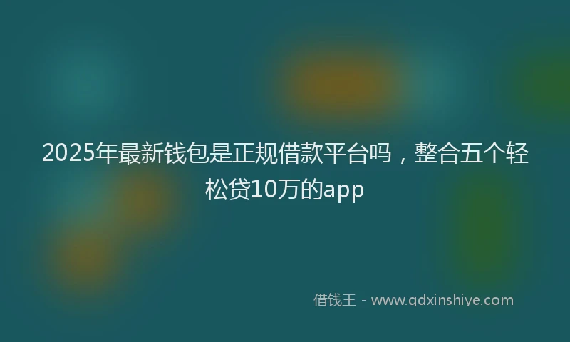 2025年最新钱包是正规借款平台吗，整合五个轻松贷10万的app