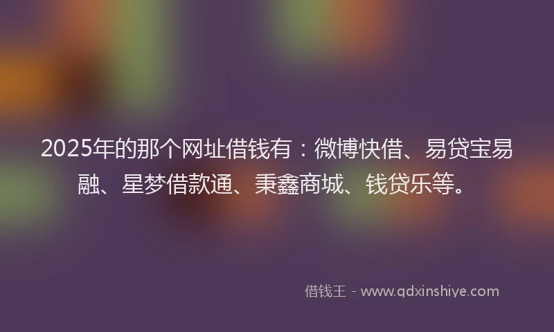 2025年的那个网址借钱有：微博快借、易贷宝易融、星梦借款通、秉鑫商城、钱贷乐等。