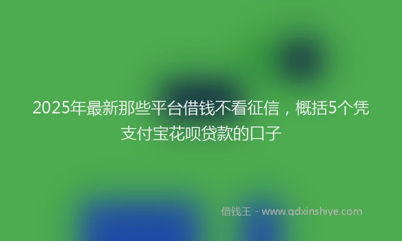 2025年最新那些平台借钱不看征信，概括5个凭支付宝花呗贷款的口子