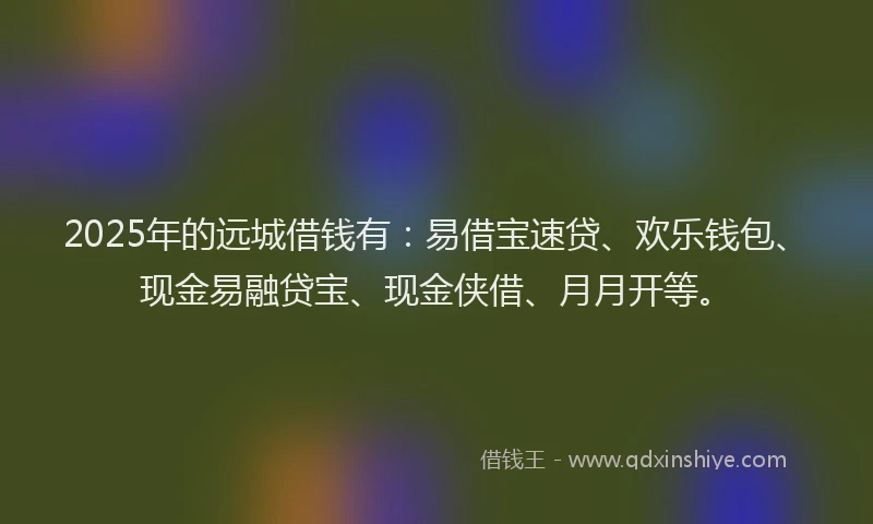 2025年的远城借钱有：易借宝速贷、欢乐钱包、现金易融贷宝、现金侠借、月月开等。