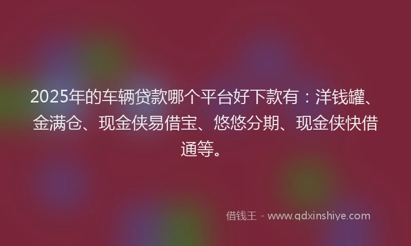 2025年的车辆贷款哪个平台好下款有：洋钱罐、金满仓、现金侠易借宝、悠悠分期、现金侠快借通等。