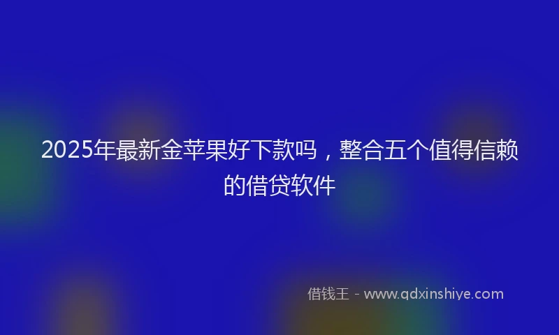 2025年最新金苹果好下款吗，整合五个值得信赖的借贷软件