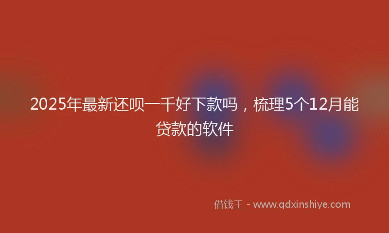 2025年最新还呗一千好下款吗，梳理5个12月能贷款的软件
