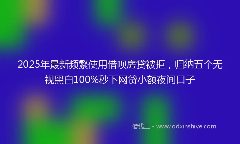2025年最新频繁使用借呗房贷被拒，归纳五个无视黑白100%秒下网贷小额夜间口子