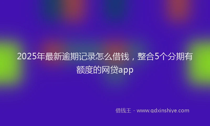 2025年最新逾期记录怎么借钱，整合5个分期有额度的网贷app