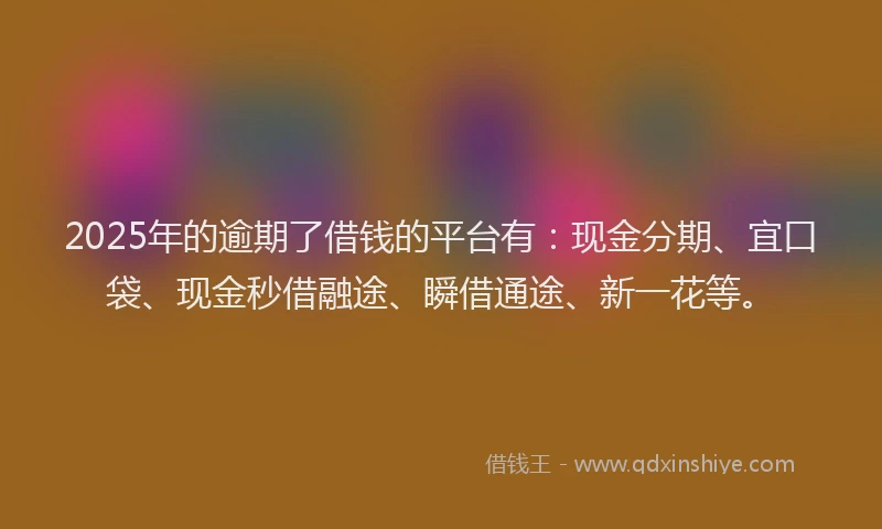 2025年的逾期了借钱的平台有：现金分期、宜口袋、现金秒借融途、瞬借通途、新一花等。