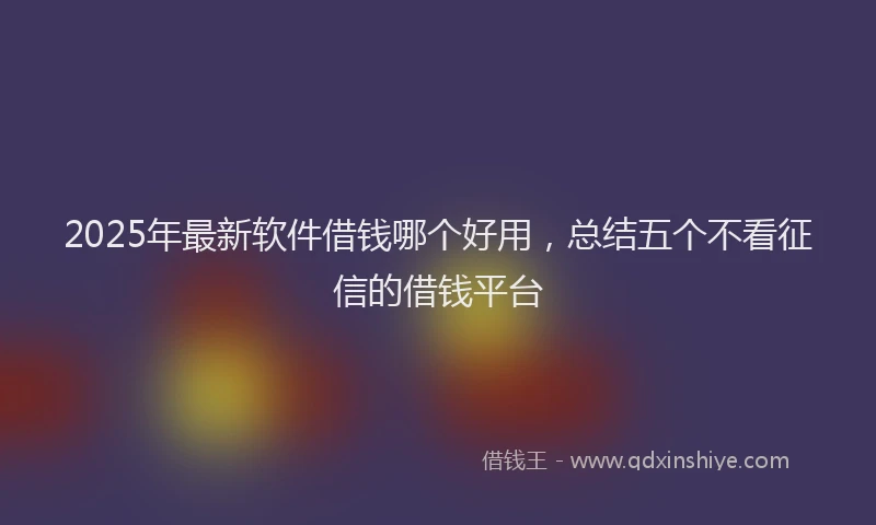 2025年最新软件借钱哪个好用，总结五个不看征信的借钱平台