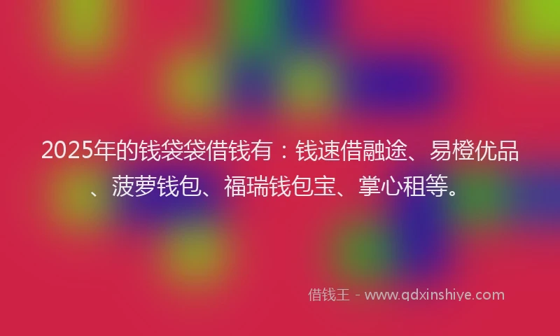 2025年的钱袋袋借钱有：钱速借融途、易橙优品、菠萝钱包、福瑞钱包宝、掌心租等。