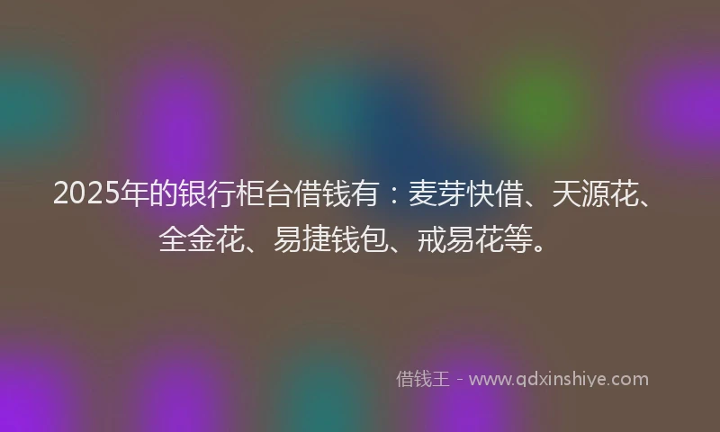 2025年的银行柜台借钱有：麦芽快借、天源花、全金花、易捷钱包、戒易花等。
