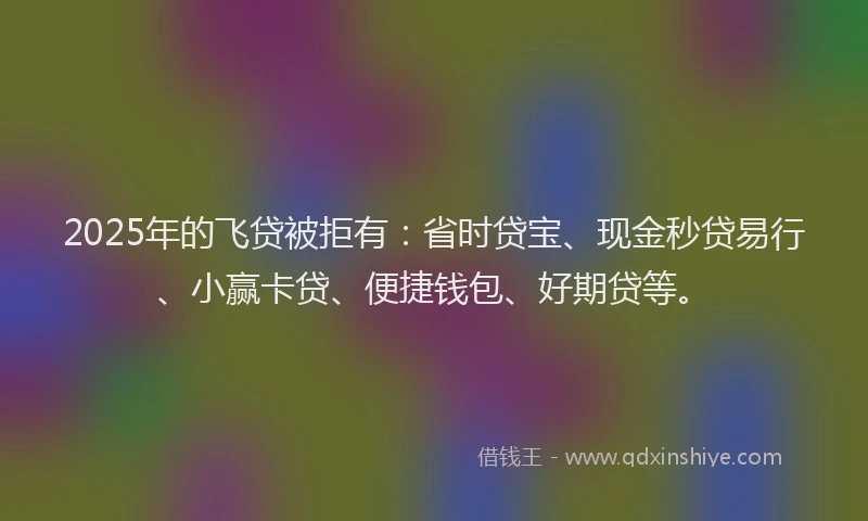 2025年的飞贷被拒有：省时贷宝、现金秒贷易行、小赢卡贷、便捷钱包、好期贷等。