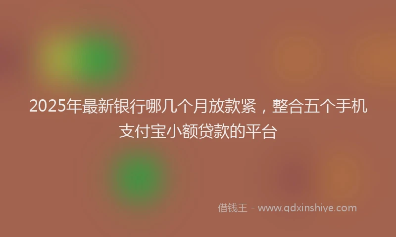 2025年最新银行哪几个月放款紧，整合五个手机支付宝小额贷款的平台