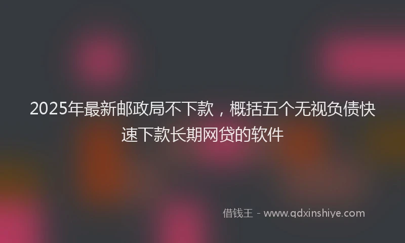 2025年最新邮政局不下款，概括五个无视负债快速下款长期网贷的软件