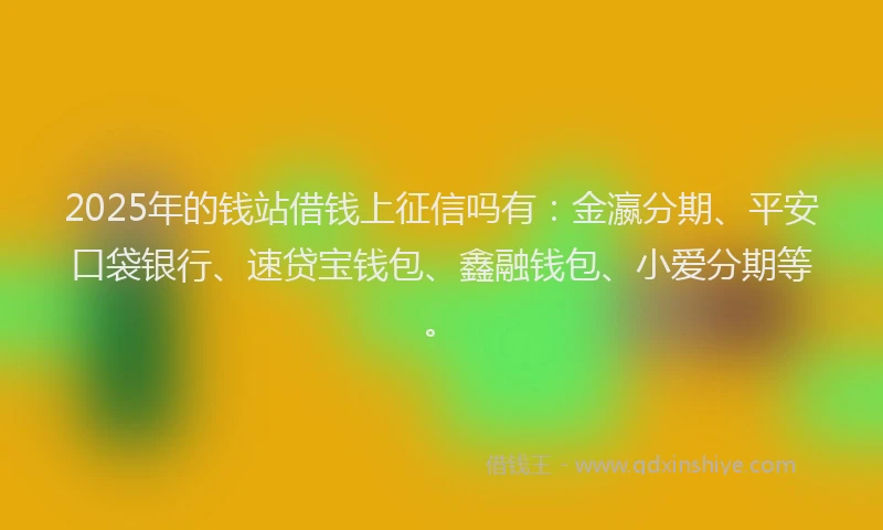2025年的钱站借钱上征信吗有：金瀛分期、平安口袋银行、速贷宝钱包、鑫融钱包、小爱分期等。