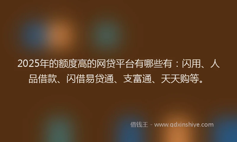 2025年的额度高的网贷平台有哪些有：闪用、人品借款、闪借易贷通、支富通、天天购等。