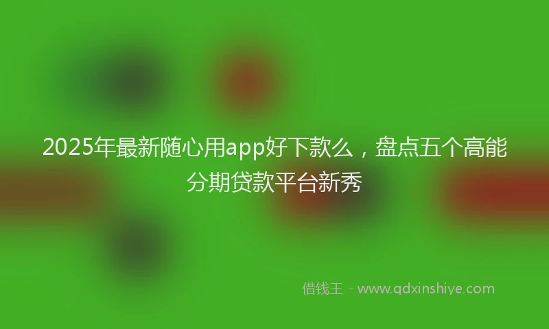 2025年最新随心用app好下款么，盘点五个高能分期贷款平台新秀