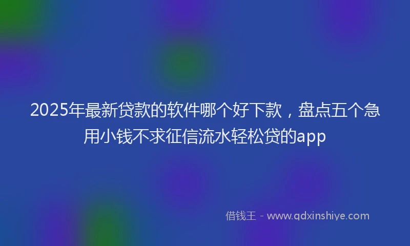 2025年最新贷款的软件哪个好下款，盘点五个急用小钱不求征信流水轻松贷的app